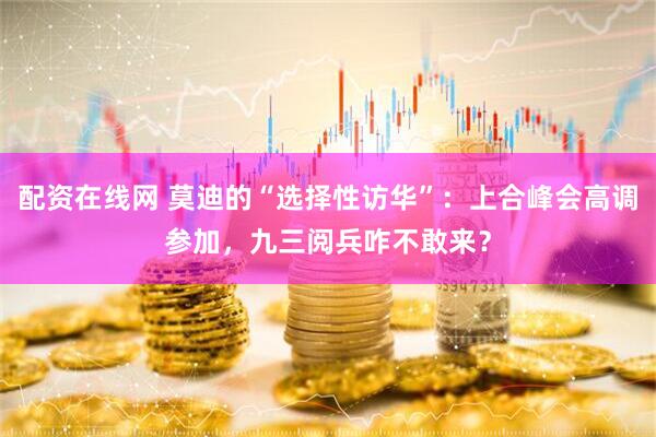 配资在线网 莫迪的“选择性访华”：上合峰会高调参加，九三阅兵咋不敢来？