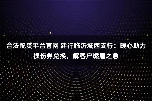 合法配资平台官网 建行临沂城西支行：暖心助力损伤券兑换，解客户燃眉之急