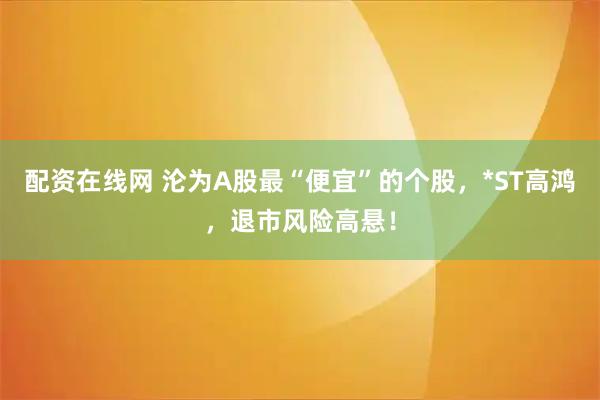 配资在线网 沦为A股最“便宜”的个股，*ST高鸿，退市风险高悬！