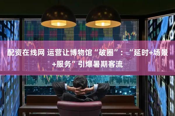 配资在线网 运营让博物馆“破圈”：“延时+场景+服务”引爆暑期客流