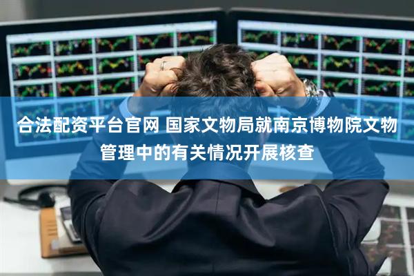 合法配资平台官网 国家文物局就南京博物院文物管理中的有关情况开展核查
