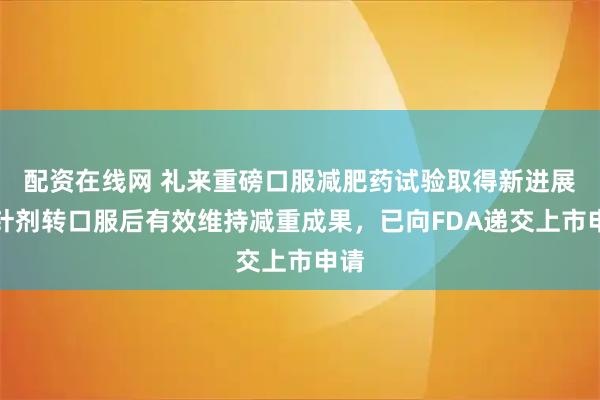 配资在线网 礼来重磅口服减肥药试验取得新进展：针剂转口服后有效维持减重成果，已向FDA递交上市申请