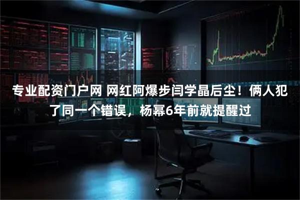 专业配资门户网 网红阿爆步闫学晶后尘！俩人犯了同一个错误，杨幂6年前就提醒过