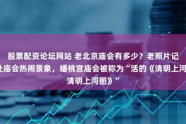 股票配资论坛网站 老北京庙会有多少？老照片记录多处庙会热闹景象，蟠桃宫庙会被称为“活的《清明上河图》”