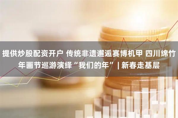 提供炒股配资开户 传统非遗邂逅赛博机甲 四川绵竹年画节巡游演绎“我们的年” | 新春走基层