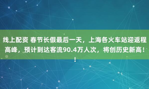 线上配资 春节长假最后一天，上海各火车站迎返程高峰，预计到达客流90.4万人次，将创历史新高！