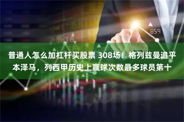 普通人怎么加杠杆买股票 308场！格列兹曼追平本泽马，列西甲历史上赢球次数最多球员第十