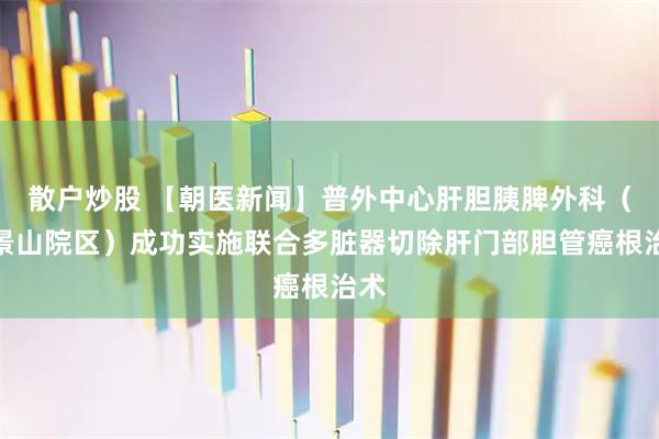 散户炒股 【朝医新闻】普外中心肝胆胰脾外科（石景山院区）成功实施联合多脏器切除肝门部胆管癌根治术