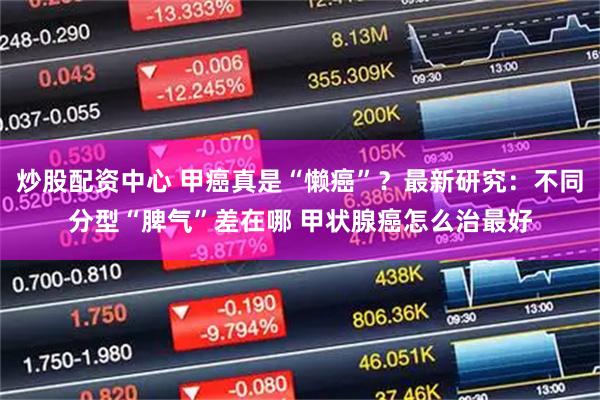 炒股配资中心 甲癌真是“懒癌”？最新研究：不同分型“脾气”差在哪 甲状腺癌怎么治最好