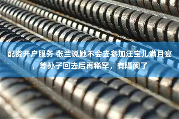 配资开户服务 张兰说她不会去参加汪宝儿满月宴，等孙子回去后再稀罕，有隔阂了