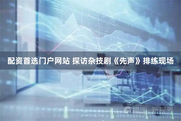 配资首选门户网站 探访杂技剧《先声》排练现场