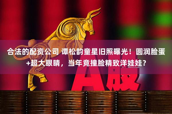 合法的配资公司 谭松韵童星旧照曝光！圆润脸蛋+超大眼睛，当年竟撞脸精致洋娃娃？