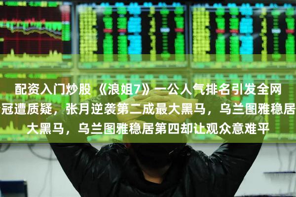 配资入门炒股 《浪姐7》一公人气排名引发全网热议，曾沛慈断层夺冠遭质疑，张月逆袭第二成最大黑马，乌兰图雅稳居第四却让观众意难平