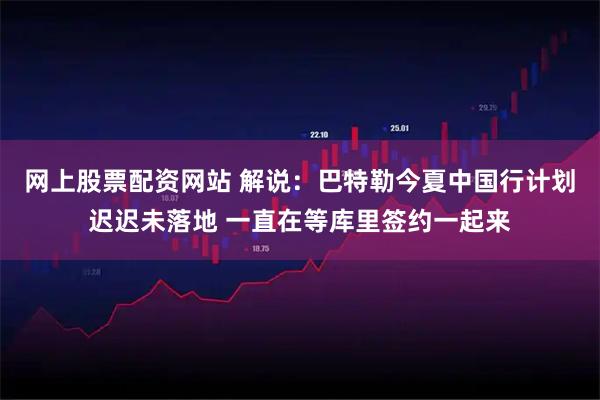 网上股票配资网站 解说：巴特勒今夏中国行计划迟迟未落地 一直在等库里签约一起来