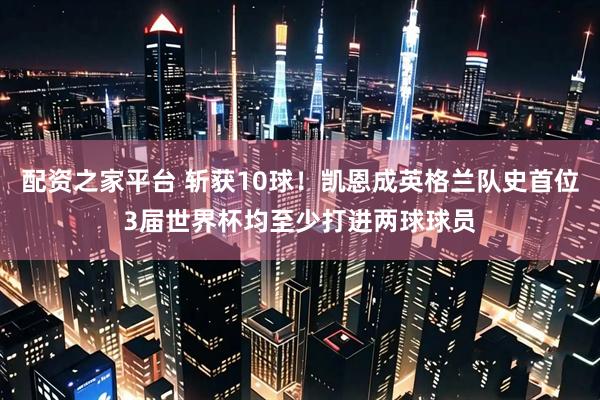 配资之家平台 斩获10球！凯恩成英格兰队史首位3届世界杯均至少打进两球球员
